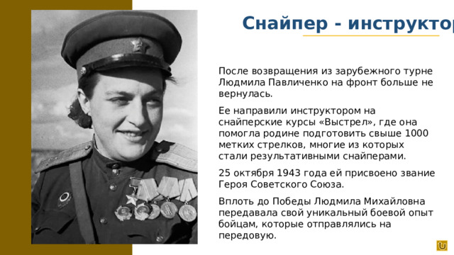 Снайпер - инструктор После возвращения из зарубежного турне Людмила Павличенко на фронт больше не вернулась. Ее направили инструктором на снайперские курсы «Выстрел», где она помогла родине подготовить свыше 1000 метких стрелков, многие из которых стали результативными снайперами. 25 октября 1943 года ей присвоено звание Героя Советского Союза. Вплоть до Победы Людмила Михайловна передавала свой уникальный боевой опыт бойцам, которые отправлялись на передовую.