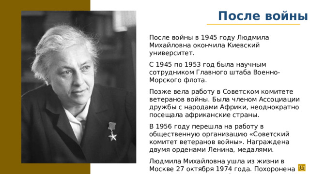После войны После войны в 1945 году Людмила Михайловна окончила Киевский университет. С 1945 по 1953 год была научным сотрудником Главного штаба Военно-Морского флота. Позже вела работу в Советском комитете ветеранов войны. Была членом Ассоциации дружбы с народами Африки, неоднократно посещала африканские страны. В 1956 году перешла на работу в общественную организацию «Советский комитет ветеранов войны». Награждена двумя орденами Ленина, медалями. Людмила Михайловна ушла из жизни в Москве 27 октября 1974 года. Похоронена на Новодевичьем кладбище.