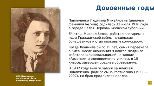 Довоенные годы Павличенко Людмила Михайловна (девичья фамилия Белова) родилась 12 июля 1916 года в городе Белая Церковь Киевской губернии. Её отец, Михаил Белов, работал слесарем, в годы Гражданской войны поддержал большевиков и стал полковым комиссаром. Когда Людмиле было 15 лет, семья переехала в Киев. После окончания 9 класса Людмила работала шлифовальщицей на заводе «Арсенал» и одновременно училась в 10 классе, завершая среднее образование. В 1932 году вышла замуж за Алексея Павличенко, родила сына Ростислава (1932 — 2007), но брак продлился недолго. Л.М. Павличенко – студентка истфака Киевского университета