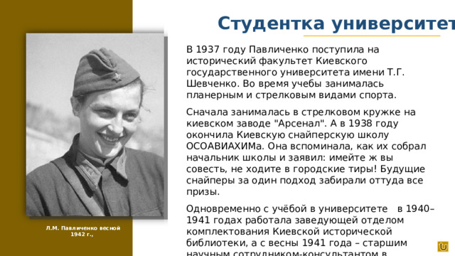 Студентка университета В 1937 году Павличенко поступила на исторический факультет Киевского государственного университета имени Т.Г. Шевченко. Во время учебы занималась планерным и стрелковым видами спорта. Сначала занималась в стрелковом кружке на киевском заводе 