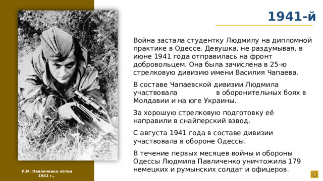 1941-й Война застала студентку Людмилу на дипломной практике в Одессе. Девушка, не раздумывая, в июне 1941 года отправилась на фронт добровольцем. Она была зачислена в 25-ю стрелковую дивизию имени Василия Чапаева. В составе Чапаевской дивизии Людмила участвовала в оборонительных боях в Молдавии и на юге Украины. За хорошую стрелковую подготовку её направили в снайперский взвод. С августа 1941 года в составе дивизии участвовала в обороне Одессы. В течение первых месяцев войны и обороны Одессы Людмила Павличенко уничтожила 179 немецких и румынских солдат и офицеров. Л.М. Павличенко летом 1941 г.,