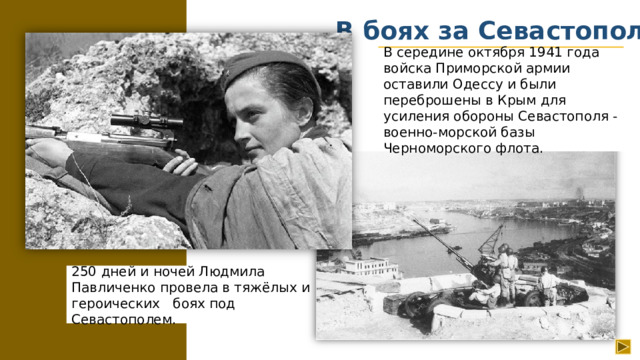 В боях за Севастополь В середине октября 1941 года войска Приморской армии оставили Одессу и были переброшены в Крым для усиления обороны Севастополя - военно-морской базы Черноморского флота. 250 дней и ночей Людмила Павличенко провела в тяжёлых и героических боях под Севастополем.