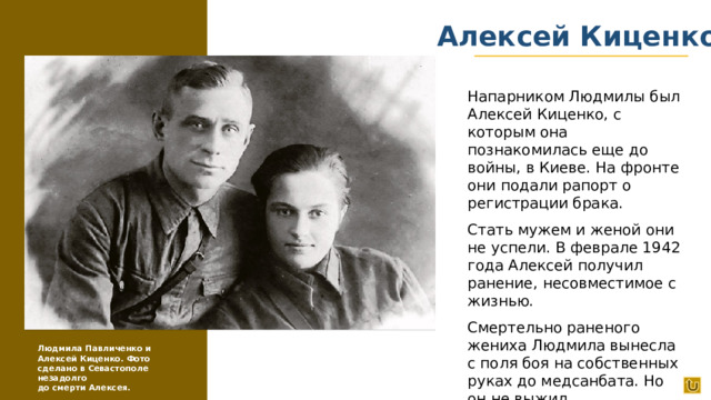 Алексей Киценко Напарником Людмилы был Алексей Киценко, с которым она познакомилась еще до войны, в Киеве. На фронте они подали рапорт о регистрации брака. Стать мужем и женой они не успели. В феврале 1942 года Алексей получил ранение, несовместимое с жизнью. Смертельно раненого жениха Людмила вынесла с поля боя на собственных руках до медсанбата. Но он не выжил. Людмила Павличенко и Алексей Киценко. Фото сделано в Севастополе незадолго до смерти Алексея.