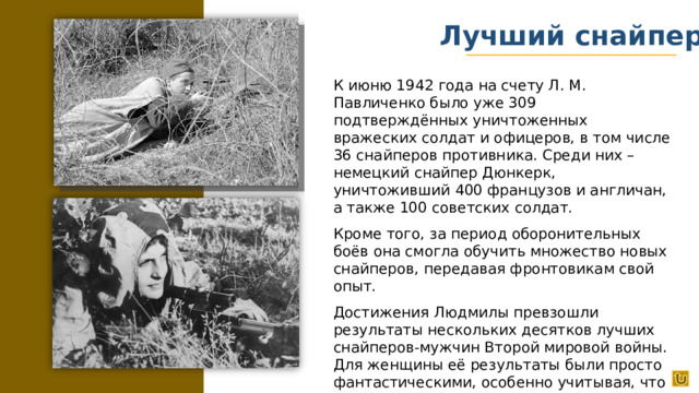 Лучший снайпер К июню 1942 года на счету Л. М. Павличенко было уже 309 подтверждённых уничтоженных вражеских солдат и офицеров, в том числе 36 снайперов противника. Среди них – немецкий снайпер Дюнкерк, уничтоживший 400 французов и англичан, а также 100 советских солдат. Кроме того, за период оборонительных боёв она смогла обучить множество новых снайперов, передавая фронтовикам свой опыт. Достижения Людмилы превзошли результаты нескольких десятков лучших снайперов-мужчин Второй мировой войны. Для женщины её результаты были просто фантастическими, особенно учитывая, что она провела на фронте всего год.
