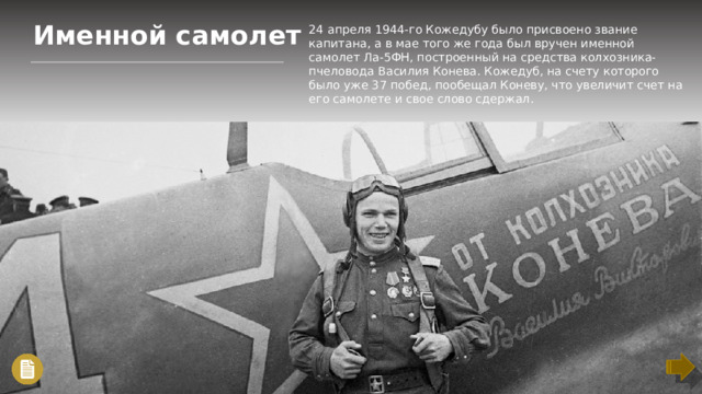 Именной самолет 24 апреля 1944-го Кожедубу было присвоено звание капитана, а в мае того же года был вручен именной самолет Ла-5ФН, построенный на средства колхозника-пчеловода Василия Конева. Кожедуб, на счету которого было уже 37 побед, пообещал Коневу, что увеличит счет на его самолете и свое слово сдержал.