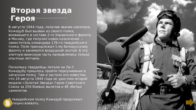 Вторая звезда Героя В августе 1944 года, получив звание капитана, Кожедуб был вызван из своего полка, воевавшего в составе 2-го Украинского фронта в Москву, где получил новое назначение — заместитель командира 176-го гвардейского полка. Полк принадлежал 1-му Белорусскому фронту и занимался воздушной охотой. В эту элитную воинскую часть направлялись только опытные летчики. Поскольку гвардейцы летали на Ла-7, Кожедубу пришлось пройти переучивание в запасном полку. Там и застало его известие, что 19 августа 1944 года он удостоен второй медали «Золотая Звезда» Героя Советского Союза за 256 боевых вылетов и 48 сбитых самолетов. В гвардейском полку Кожедуб продолжал успешно воевать.