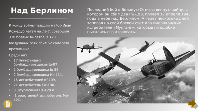 Над Берлином Последний бой в Великую Отечественную войну, в котором он сбил два Fw-190, провёл 17 апреля 1945 года в небе над Берлином. А через несколько дней записал на свой боевой счет два американских истребителя «Мустанг», которые по ошибке пытались его атаковать. К концу войны гвардии майор Иван Кожедуб летал на Ла-7, совершил 330 боевых вылетов, в 120 воздушных боях сбил 62 самолёта противника. Среди них: 17 пикирующих бомбардировщиков Ju-87, 2 бомбардировщика Ju-88 2 бомбардировщика He-111, 16 истребителей Bf-109, 21 истребитель Fw-190, 3 штурмовика Hs-129 и  1 реактивный истребитель Me-262.
