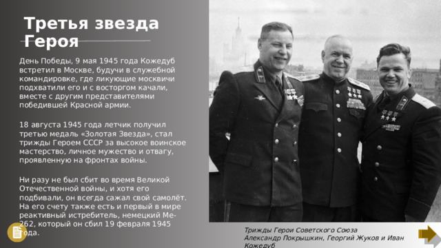 Третья звезда Героя День Победы, 9 мая 1945 года Кожедуб встретил в Москве, будучи в служебной командировке, где ликующие москвичи подхватили его и с восторгом качали, вместе с другим представителями победившей Красной армии. 18 августа 1945 года летчик получил третью медаль «Золотая Звезда», стал трижды Героем СССР за высокое воинское мастерство, личное мужество и отвагу, проявленную на фронтах войны. Ни разу не был сбит во время Великой Отечественной войны, и хотя его подбивали, он всегда сажал свой самолёт. На его счету также есть и первый в мире реактивный истребитель, немецкий Ме-262, который он сбил 19 февраля 1945 года. Трижды Герои Советского Союза Александр Покрышкин, Георгий Жуков и Иван Кожедуб