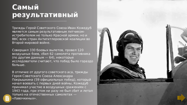 Самый результативный Трижды Герой Советского Союза Иван Кожедуб является самым результативным летчиком-истребителем не только Красной армии, но и ВВС всех стран Антигитлеровской коалиции во Второй мировой войне. Совершил 330 боевых вылетов, провел 120 воздушных боев, сбил 62 самолета противника (по другим данным — 64), некоторые исследователи считают, что побед было гораздо больше. В отличие от другого советского аса, трижды Героя Советского Союза Александра Покрышкина (59 официальных побед), который начал воевать с первых дней войны, Кожедуб принимал участие в воздушных сражениях с 1943 года, при этом ни разу не был сбит и летал только на отечественных самолетах — «Лавочкиных».