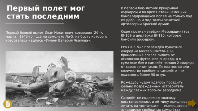 Первый полет мог стать последним В первом бою летчик прикрывал аэродром и во время атаки немецких бомбардировщиков попал не только под их удар, но и под залпы зенитной артиллерии Красной армии. Один против четвёрки Мессершмиттов Bf-109 и шестёрки Bf-110, которые бомбили аэродром. Его Ла-5 был повреждён пушечной очередью Мессершмитта-109, бронеспинка спасла пилота от осколочно-фугасного снаряда, а в суматохе боя в самолёт попало 2 снаряда от своих зенитчиков. Потом посчитали количество пробоин в самолёте – их оказалось более 50 штук. Кожедубу чудом удалось посадить сильно повреждённый истребитель между свежих воронок аэродрома. Самолёт не подлежал полному восстановлению, и лётчику пришлось летать на «остатках» — имеющихся в эскадрилье свободных самолётах. Первый боевой вылет Иван Никитович совершил 26-го марта 1943-го года на самолете Ла-5, на борту которого красовалась надпись «Имени Валерия Чкалова».