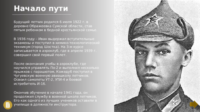 Начало пути Будущий летчик родился 6 июля 1922 г. в деревне Ображеевка Сумской области, став пятым ребенком в бедной крестьянской семье. В 1936 году – Иван выдержал вступительные экзамены и поступил в химико-технологический техникум (город Шостка). На 3-м курсе записывается в аэроклуб, где в апреле 1939 г. совершил свой первый полет. После окончания учебы в аэроклубе, где научился управлять По-2 и выполнил несколько прыжков с парашютом, Кожедуб поступил в Чугуевскую военную авиашколу летчиков. Освоил самолеты УТ-2, УТИ-4 и боевой истребитель И-16. Окончив обучение в начале 1941 года, он продолжил службу в военной школе летчиков. Его как одного из лучших учеников оставили в училище в должности инструктора.