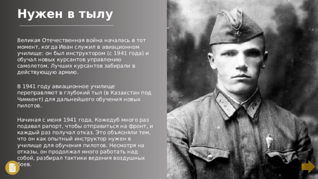 Нужен в тылу Великая Отечественная война началась в тот момент, когда Иван служил в авиационном училище: он был инструктором (с 1941 года) и обучал новых курсантов управлению самолетом. Лучших курсантов забирали в действующую армию. В 1941 году авиационное училище переправляют в глубокий тыл (в Казахстан под Чимкент) для дальнейшего обучения новых пилотов. Начиная с июня 1941 года, Кожедуб много раз подавал рапорт, чтобы отправиться на фронт, и каждый раз получал отказ. Это объясняли тем, что он как опытный инструктор нужен в училище для обучения пилотов. Несмотря на отказы, он продолжал много работать над собой, разбирал тактики ведения воздушных боев.