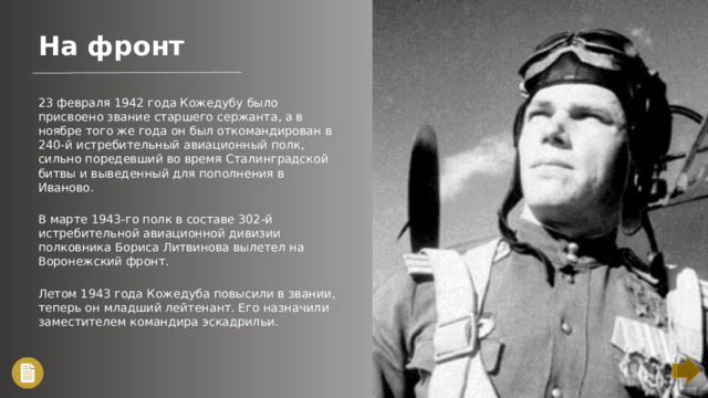 На фронт 23 февраля 1942 года Кожедубу было присвоено звание старшего сержанта, а в ноябре того же года он был откомандирован в 240-й истребительный авиационный полк, сильно поредевший во время Сталинградской битвы и выведенный для пополнения в Иваново. В марте 1943-го полк в составе 302-й истребительной авиационной дивизии полковника Бориса Литвинова вылетел на Воронежский фронт. Летом 1943 года Кожедуба повысили в звании, теперь он младший лейтенант. Его назначили заместителем командира эскадрильи.