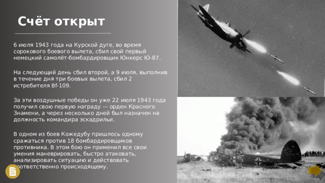 Счёт открыт 6 июля 1943 года на Курской дуге, во время сорокового боевого вылета, сбил свой первый немецкий самолёт-бомбардировщик Юнкерс Ю-87. На следующий день сбил второй, а 9 июля, выполнив в течение дня три боевых вылета, сбил 2 истребителя Bf-109. За эти воздушные победы он уже 22 июля 1943 года получил свою первую награду — орден Красного Знамени, а через несколько дней был назначен на должность командира эскадрильи. В одном из боев Кожедубу пришлось одному сражаться против 18 бомбардировщиков противника. В этом бою он применил все свои умения маневрировать, быстро атаковать, анализировать ситуацию и действовать соответственно происходящему.
