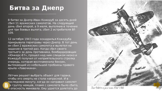 Битва за Днепр В битве за Днепр Иван Кожедуб за десять дней сбил 11 вражеских самолетов. На следующий день сбил второй, а 9 июля, выполнив в течение дня три боевых вылета, сбил 2 истребителя Bf-109. 12 октября 1943 года эскадрилья Кожедуба прикрывала переправы через Днепр. В тот день он сбил 2 вражеских самолета и вылетел на задание в третий раз. Когда сбил своего третьего за день противника, бомбардировщик «Юнкерс-87», прошел над ним слишком низко и Кожедуб получил от неприятельского стрелка очередь, которая воспламенила бензин, вытекающий из небольшой пробоины правого крыла «Лавочкина». Лётчик решает выбрать объект для тарана, чтобы его смерть не стала напрасной. И в последнюю минуту, когда он направил самолет на группу немцев, пламя с самолета было сбито, и опасность миновала. Ему удается долететь до аэродрома и посадить машину.