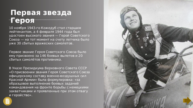 Первая звезда Героя 10 ноября 1943-го Кожедуб стал старшим лейтенантом, а 4 февраля 1944 года был удостоен высокого звания — Герой Советского Союза — на тот момент на счету летчика было уже 30 сбитых вражеских самолетов. Первое звание Героя Советского Союза было ему присвоено за 146 боевых вылетов и 20 сбитых самолётов противника. В Указе Президиума Верховного Совета СССР «О присвоении звания Героя Советского Союза офицерскому составу военно-воздушных сил Красной Армии» была формулировка: «за образцовое выполнение боевых заданий командования на фронте борьбы с немецкими захватчиками и проявленные при этом отвагу и геройство».