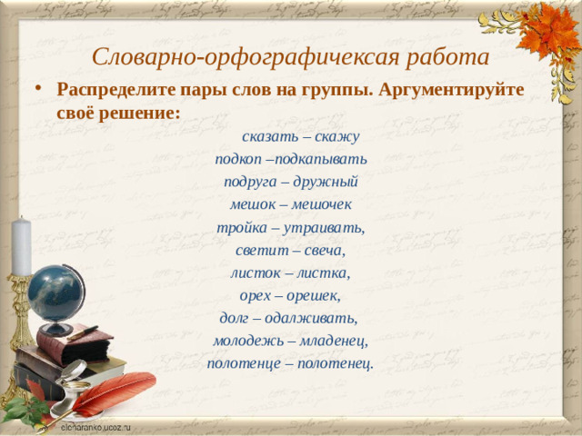 Словарно-орфографичексая работа Распределите пары слов на группы. Аргументируйте своё решение:  сказать – скажу подкоп –подкапывать подруга – дружный мешок – мешочек тройка – утраивать,  светит – свеча, листок – листка,  орех – орешек, долг – одалживать, молодежь – младенец,  полотенце – полотенец.