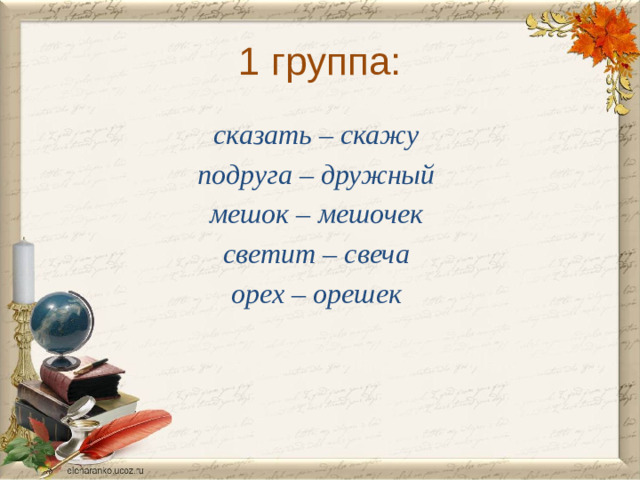 1 группа: сказать – скажу подруга – дружный мешок – мешочек светит – свеча орех – орешек