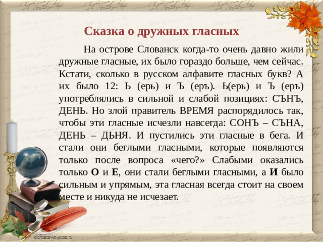 Сказка о дружных гласных  На острове Слованск когда-то очень давно жили дружные гласные, их было гораздо больше, чем сейчас. Кстати, сколько в русском алфавите гласных букв? А их было 12: Ь (ерь) и Ъ (еръ). Ь(ерь) и Ъ (еръ) употреблялись в сильной и слабой позициях: СЪНЪ, ДЕНЬ. Но злой правитель ВРЕМЯ распорядилось так, чтобы эти гласные исчезли навсегда: СОНЪ – СЪНА, ДЕНЬ – ДЬНЯ. И пустились эти гласные в бега. И стали они беглыми гласными, которые появляются только после вопроса «чего?» Слабыми оказались только О и Е , они стали беглыми гласными, а И было сильным и упрямым, эта гласная всегда стоит на своем месте и никуда не исчезает.