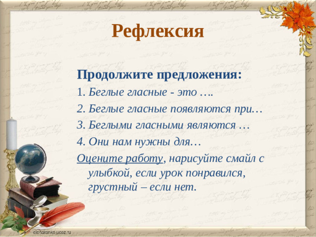 Рефлексия Продолжите предложения: 1 . Беглые гласные - это …. 2. Беглые гласные появляются при… 3. Беглыми гласными являются … 4. Они нам нужны для… Оцените работу , нарисуйте смайл с улыбкой, если урок понравился, грустный – если нет.  