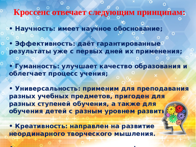 Кроссенс отвечает следующим принципам:  • Научность: имеет научное обоснование;  • Эффективность: даёт гарантированные результаты уже с первых дней их применения;  • Гуманность: улучшает качество образования и облегчает процесс учения;  • Универсальность: применим для преподавания разных учебных предметов, пригоден для разных ступеней обучения, а также для обучения детей с разным уровнем развития;  • Креативность: направлен на развитие неординарного творческого мышления.  А это значит, кроссенс помогает формировать все виды УУД.