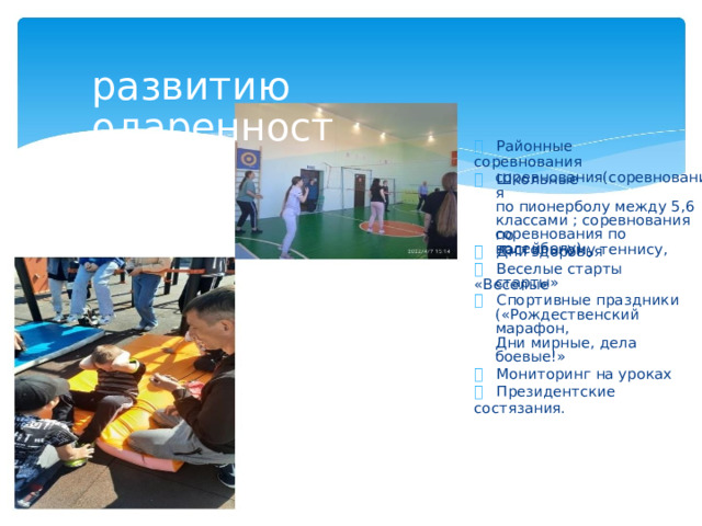 развитию одаренност   Районные соревнования   Школьные соревнования(соревнования по пионерболу между 5,6 классами ; соревнования по настольному теннису, соревнования по волейболу)   Дни здоровья   Веселые старты «Веселые старты»   Спортивные праздники («Рождественский марафон, Дни мирные, дела боевые!»   Мониторинг на уроках   Президентские состязания.