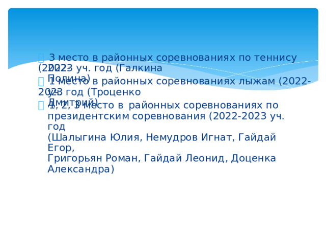   3 место в районных соревнованиях по теннису (2022- 2023 уч. год (Галкина Полина)   1 место в районных соревнованиях лыжам (2022-2023 уч. год (Троценко Дмитрий)   1, 2, 3 место в  районных соревнованиях по президентским соревнования (2022-2023 уч. год (Шалыгина Юлия, Немудров Игнат, Гайдай Егор, Григорьян Роман, Гайдай Леонид, Доценка Александра)
