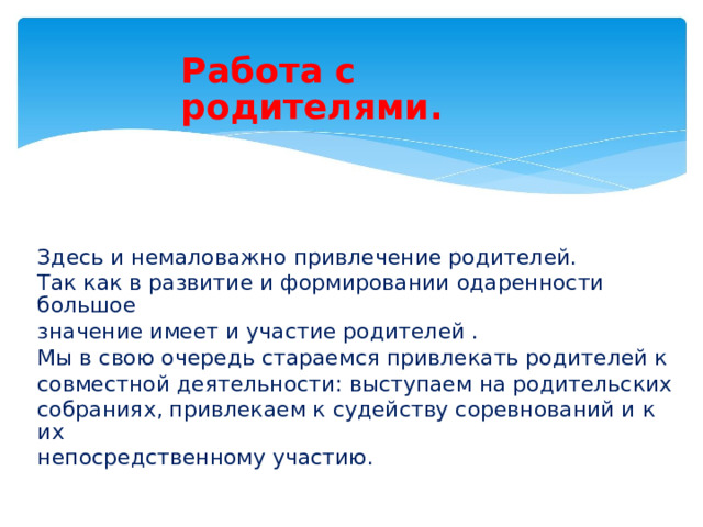 Работа с родителями. Здесь и немаловажно привлечение родителей. Так как в развитие и формировании одаренности большое значение имеет и участие родителей . Мы в свою очередь стараемся привлекать родителей к совместной деятельности: выступаем на родительских собраниях, привлекаем к судейству соревнований и к их непосредственному участию.