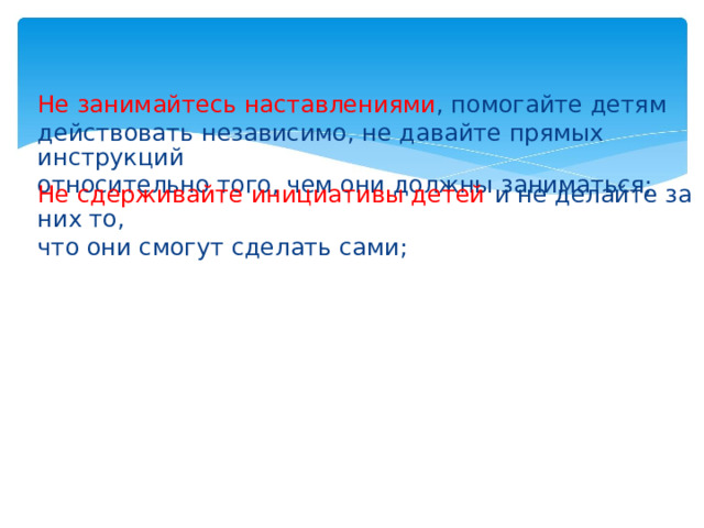 Не занимайтесь наставлениями , помогайте детям действовать независимо, не давайте прямых инструкций относительно того, чем они должны заниматься; Не сдерживайте инициативы детей  и не делайте за них то, что они смогут сделать сами;