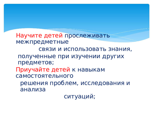Научите детей  прослеживать межпредметные связи и использовать знания, полученные при изучении других предметов; Приучайте детей к навыкам самостоятельного решения проблем, исследования и анализа ситуаций;