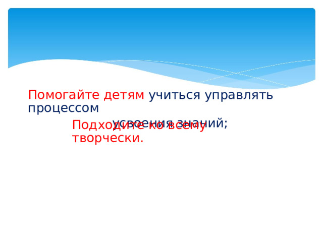 Помогайте детям  учиться управлять процессом усвоения знаний; Подходите ко всему творчески.