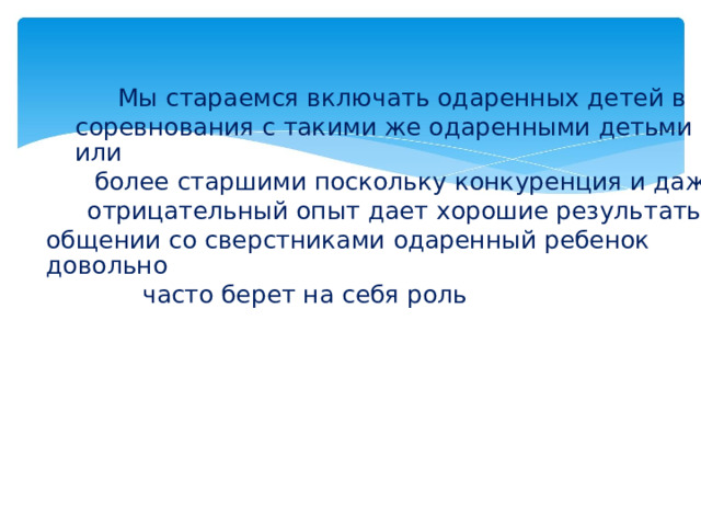 Мы стараемся включать одаренных детей в соревнования с такими же одаренными детьми или более старшими поскольку конкуренция и даже отрицательный опыт дает хорошие результаты. В общении со сверстниками одаренный ребенок довольно часто берет на себя роль