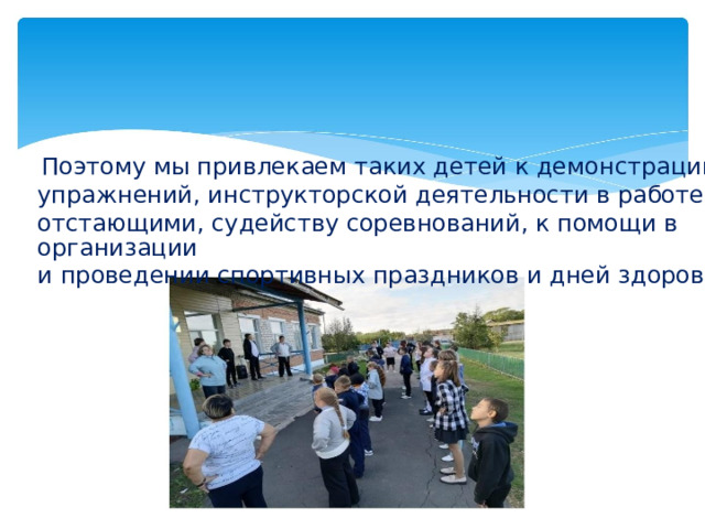 Поэтому мы привлекаем таких детей к демонстрации упражнений, инструкторской деятельности в работе с отстающими, судейству соревнований, к помощи в организации и проведении спортивных праздников и дней здоровья