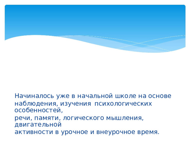 Начиналось уже в начальной школе на основе наблюдения, изучения  психологических особенностей, речи, памяти, логического мышления, двигательной активности в урочное и внеурочное время.