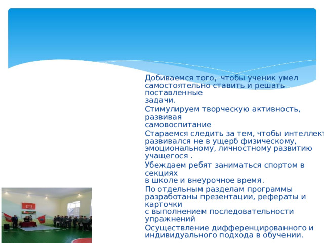 Добиваемся того,  чтобы ученик умел самостоятельно ставить и решать поставленные задачи. Стимулируем творческую активность, развивая самовоспитание Стараемся следить за тем, чтобы интеллект развивался не в ущерб физическому, эмоциональному, личностному развитию учащегося . Убеждаем ребят заниматься спортом в секциях в школе и внеурочное время. По отдельным разделам программы разработаны презентации, рефераты и карточки с выполнением последовательности упражнений Осуществление дифференцированного и индивидуального подхода в обучении.