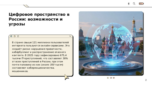 Цифровое пространство в России: возможности и угрозы  В стране свыше 121 миллиона пользователей интернета пользуются онлайн-сервисами. Это создаёт риски: нарушение приватности, кибербуллинг и распространение опасного контента. В 2025 году зафиксировано 675,4 тысячи IT-преступлений, что составляет 38% от всех преступлений в России, при этом почти половину из них ( около 350 тысяч ) составляют кибермошенничества. мошенников. 2