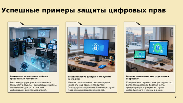 Успешные примеры защиты цифровых прав  Восстановление доступа к аккаунтам после атак Горячие линии помогают родителям и подросткам Блокировка нелегальных сайтов с вредоносным контентом    Многие пользователи смогли вернуть контроль над своими профилями благодаря своевременной помощи служб поддержки и правоохранителей. Специальные сервисы консультируют по вопросам цифровой безопасности, предотвращая и разрешая случаи кибербуллинга и утечки данных. Роскомнадзор регулярно выявляет и закрывает ресурсы, нарушающие законы, что снижает доступ к опасной информации для пользователей. 7 7
