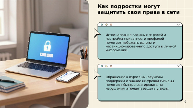 Как подростки могут защитить свои права в сети  Использование сложных паролей и настройка приватности профилей помогает избежать взлома и несанкционированного доступа к личной информации. Обращение к взрослым, службам поддержки и знание цифровой гигиены помогают быстро реагировать на нарушения и предотвращать угрозы. 9