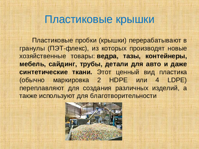 Пластиковые крышки  Пластиковые пробки (крышки) перерабатывают в гранулы (ПЭТ-флекс), из которых производят новые хозяйственные товары:  ведра, тазы, контейнеры, мебель, сайдинг, трубы, детали для авто и даже синтетические ткани. Этот ценный вид пластика (обычно маркировка 2 HDPE или 4 LDPE) переплавляют для создания различных изделий, а также используют для благотворительности
