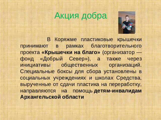 Акция добра  В Коряжме пластиковые крышечки принимают в рамках благотворительного проекта «Крышечки на благо» (организатор — фонд «Добрый Север»), а также через инициативы общественных организаций. Специальные боксы для сбора установлены в социальных учреждениях и школах Средства, вырученные от сдачи пластика на переработку, направляются на помощь  детям-инвалидам Архангельской области