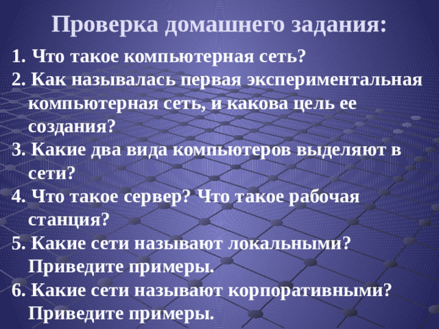 Проверка домашнего задания: 1.  Что такое компьютерная сеть? 2. Как называлась первая экспериментальная компьютерная сеть, и какова цель ее создания? 3. Какие два вида компьютеров выделяют в сети? 4. Что такое сервер? Что такое рабочая станция? 5. Какие сети называют локальными? Приведите примеры. 6. Какие сети называют корпоративными? Приведите примеры.