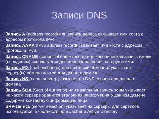 Записи DNS Запись A (address record) или запись адреса связывает имя хоста с адресом протокола IPv4. Запись AAAA (IPv6 address record) связывает имя хоста с адресом протокола IPv6. Запись CNAME (canonical name record) или каноническая запись имени (псевдоним) используется для перенаправления на другое имя. Запись MX (mail exchange) или почтовый обменник указывает сервер(ы) обмена почтой для данного домена. Запись NS (name server) указывает на DNS-сервер для данного домена. Запись SOA (Start of Authority) или начальная запись зоны указывает, на каком сервере хранится эталонная информация о данном домене, содержит контактную информацию лица. SRV-запись (server selection) указывает на серверы для сервисов, используется, в частности, для Jabber и Active Directory.