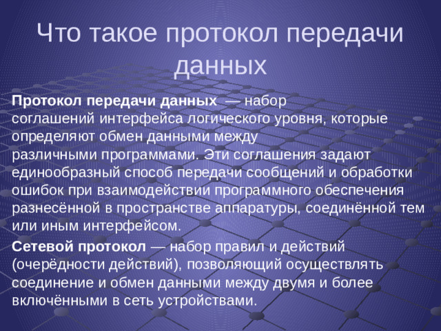 Что такое протокол передачи данных Протокол передачи данных   — набор соглашений интерфейса логического уровня, которые определяют обмен данными между различными программами. Эти соглашения задают единообразный способ передачи сообщений и обработки ошибок при взаимодействии программного обеспечения разнесённой в пространстве аппаратуры, соединённой тем или иным интерфейсом. Сетевой протокол  — набор правил и действий (очерёдности действий), позволяющий осуществлять соединение и обмен данными между двумя и более включёнными в сеть устройствами.