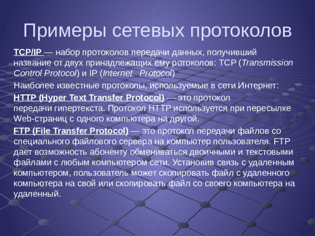 Примеры сетевых протоколов TCP/IP   — набор протоколов передачи данных, получивший название от двух принадлежащих ему ротоколов: TCP ( Transmission Control Protocol ) и IP ( Internet  Protocol ) Наиболее известные протоколы, используемые в сети Интернет: HTTP (Hyper Text Transfer Protocol)  — это протокол передачи гипертекста. Протокол HTTP используется при пересылке Web-страниц с одного компьютера на другой. FTP (File Transfer Protocol)  — это протокол передачи файлов со специального файлового сервера на компьютер пользователя. FTP дает возможность абоненту обмениваться двоичными и текстовыми файлами с любым компьютером сети. Установив связь с удаленным компьютером, пользователь может скопировать файл с удаленного компьютера на свой или скопировать файл со своего компьютера на удаленный.