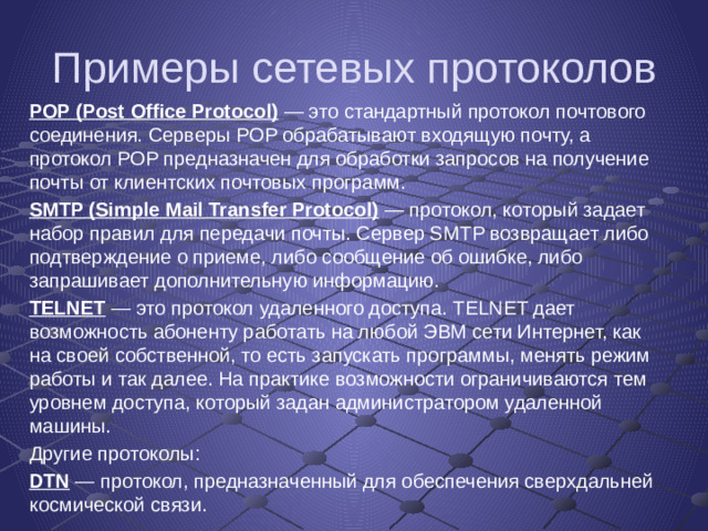 Примеры сетевых протоколов POP (Post Office Protocol)  — это стандартный протокол почтового соединения. Серверы POP обрабатывают входящую почту, а протокол POP предназначен для обработки запросов на получение почты от клиентских почтовых программ. SMTP (Simple Mail Transfer Protocol)  — протокол, который задает набор правил для передачи почты. Сервер SMTP возвращает либо подтверждение о приеме, либо сообщение об ошибке, либо запрашивает дополнительную информацию. TELNET  — это протокол удаленного доступа. TELNET дает возможность абоненту работать на любой ЭВМ сети Интернет, как на своей собственной, то есть запускать программы, менять режим работы и так далее. На практике возможности ограничиваются тем уровнем доступа, который задан администратором удаленной машины. Другие протоколы: DTN  — протокол, предназначенный для обеспечения сверхдальней космической связи.