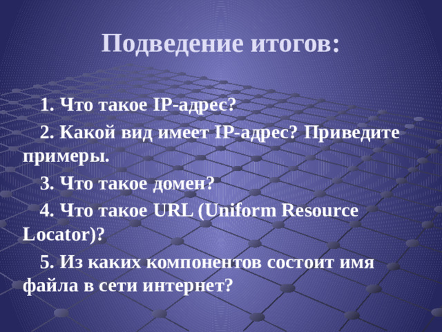 Подведение итогов: 1. Что такое IP-адрес? 2. Какой вид имеет IP-адрес? Приведите примеры. 3. Что такое домен? 4. Что такое URL (Uniform Resource Locator)? 5. Из каких компонентов состоит имя файла в сети интернет?
