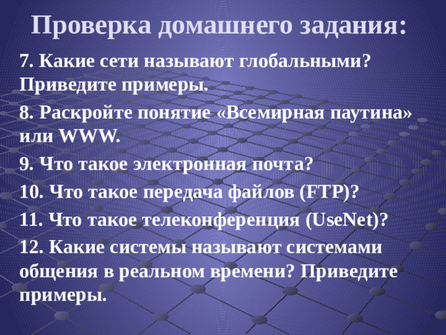 Проверка домашнего задания: 7. Какие сети называют глобальными? Приведите примеры. 8. Раскройте понятие «Всемирная паутина» или WWW. 9. Что такое электронная почта? 10. Что такое передача файлов (FTP)? 11. Что такое телеконференция (UseNet)? 12. Какие системы называют системами общения в реальном времени? Приведите примеры.