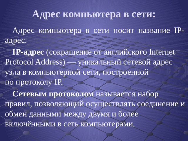 Адрес компьютера в сети: Адрес компьютера в сети носит название IP-адрес. IP-адрес  (сокращение от английского Internet Protocol Address) — уникальный сетевой адрес узла в компьютерной сети, построенной по протоколу IP.   Сетевым протоколом называется набор правил, позволяющий осуществлять соединение и обмен данными между двумя и более включёнными в сеть компьютерами.