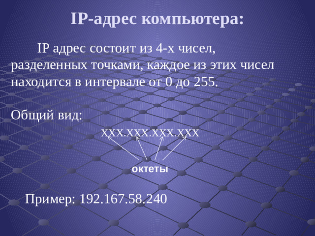 IP-адрес компьютера:    IP адрес состоит из 4-х чисел, разделенных точками, каждое из этих чисел находится в интервале от 0 до 255.    Общий вид:   ХХХ.ХХХ.ХХХ.ХХХ     Пример: 192.167.58.240 октеты