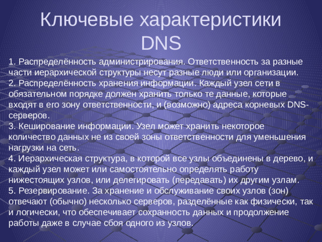 Ключевые характеристики DNS 1. Распределённость администрирования. Ответственность за разные части иерархической структуры несут разные люди или организации. 2. Распределённость хранения информации. Каждый узел сети в обязательном порядке должен хранить только те данные, которые входят в его зону ответственности, и (возможно) адреса корневых DNS-серверов. 3. Кеширование информации. Узел может хранить некоторое количество данных не из своей зоны ответственности для уменьшения нагрузки на сеть. 4. Иерархическая структура, в которой все узлы объединены в дерево, и каждый узел может или самостоятельно определять работу нижестоящих узлов, или делегировать (передавать) их другим узлам. 5. Резервирование. За хранение и обслуживание своих узлов (зон) отвечают (обычно) несколько серверов, разделённые как физически, так и логически, что обеспечивает сохранность данных и продолжение работы даже в случае сбоя одного из узлов.